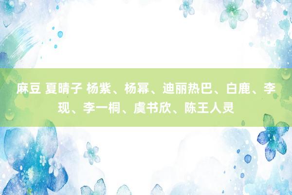 麻豆 夏晴子 杨紫、杨幂、迪丽热巴、白鹿、李现、李一桐、虞书欣、陈王人灵