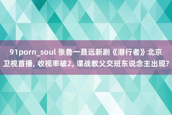 91porn_soul 张鲁一聂远新剧《潜行者》北京卫视首播, 收视率破2, 谍战教父交班东说念主出现?
