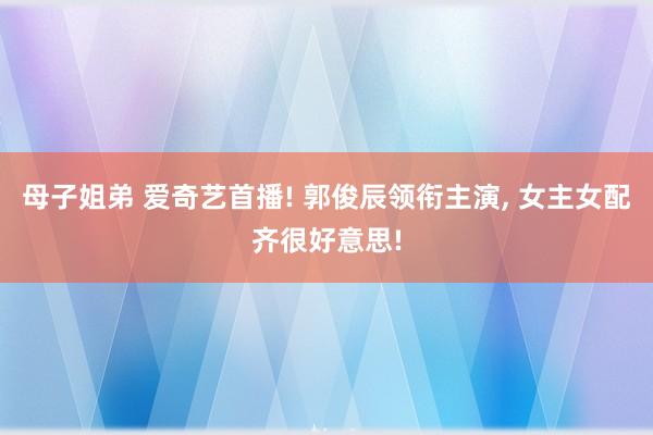 母子姐弟 爱奇艺首播! 郭俊辰领衔主演, 女主女配齐很好意思!