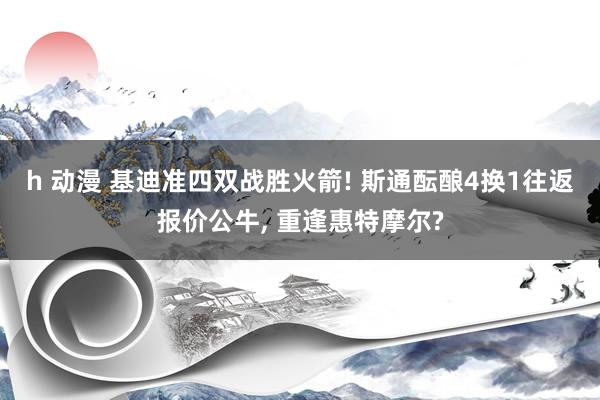 h 动漫 基迪准四双战胜火箭! 斯通酝酿4换1往返报价公牛, 重逢惠特摩尔?