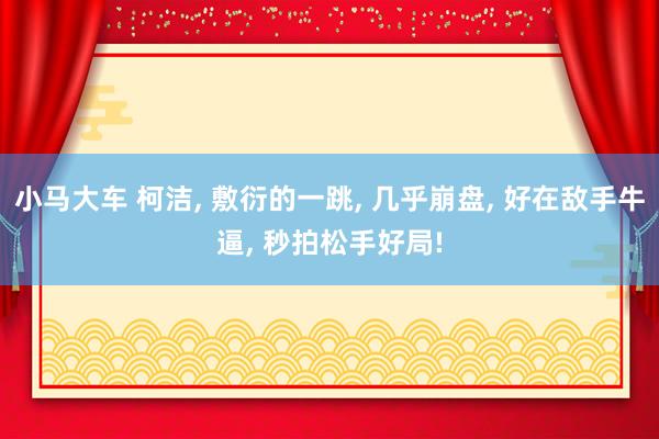 小马大车 柯洁, 敷衍的一跳, 几乎崩盘, 好在敌手牛逼, 秒拍松手好局!