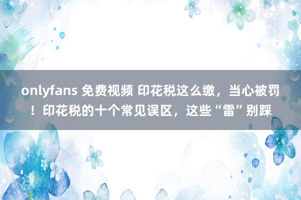 onlyfans 免费视频 印花税这么缴，当心被罚！印花税的十个常见误区，这些“雷”别踩
