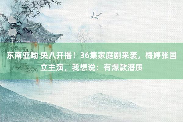 东南亚呦 央八开播！36集家庭剧来袭，梅婷张国立主演，我想说：有爆款潜质