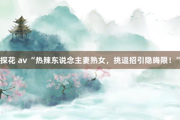 探花 av “热辣东说念主妻熟女，挑逗招引隐晦限！”