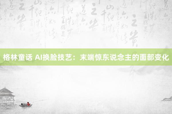 格林童话 AI换脸技艺：末端惊东说念主的面部变化