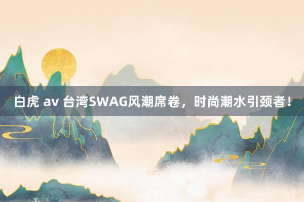 白虎 av 台湾SWAG风潮席卷，时尚潮水引颈者！
