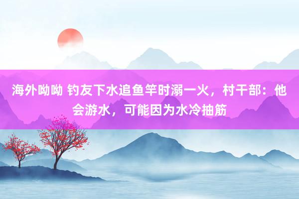 海外呦呦 钓友下水追鱼竿时溺一火，村干部：他会游水，可能因为水冷抽筋