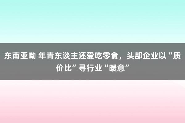 东南亚呦 年青东谈主还爱吃零食，头部企业以“质价比”寻行业“暖意”