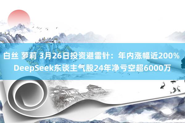 白丝 萝莉 3月26日投资避雷针：年内涨幅近200% DeepSeek东谈主气股24年净亏空超6000万
