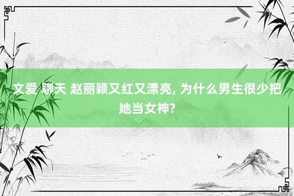 文爱 聊天 赵丽颖又红又漂亮, 为什么男生很少把她当女神?
