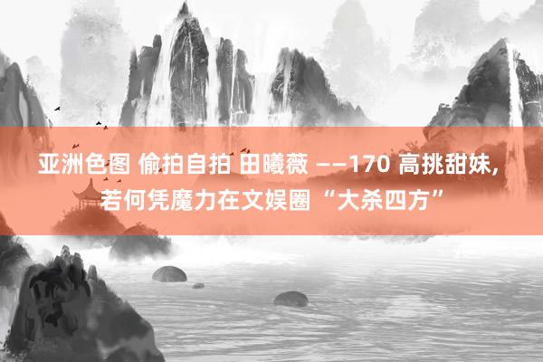 亚洲色图 偷拍自拍 田曦薇 ——170 高挑甜妹, 若何凭魔力在文娱圈 “大杀四方”