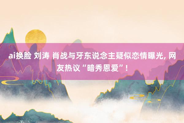 ai换脸 刘涛 肖战与牙东说念主疑似恋情曝光, 网友热议“暗秀恩爱”!