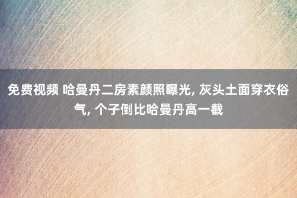 免费视频 哈曼丹二房素颜照曝光, 灰头土面穿衣俗气, 个子倒比哈曼丹高一截