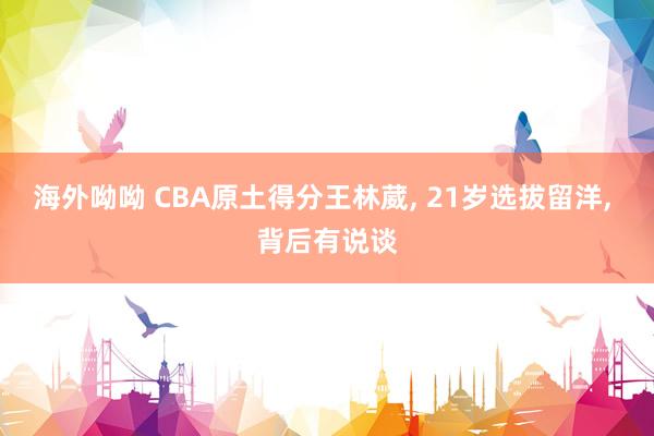 海外呦呦 CBA原土得分王林葳, 21岁选拔留洋, 背后有说谈
