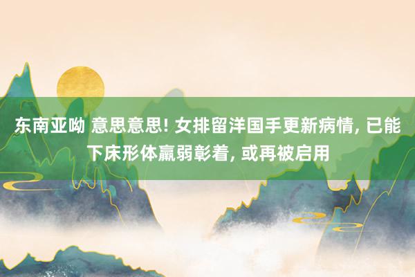东南亚呦 意思意思! 女排留洋国手更新病情, 已能下床形体羸弱彰着, 或再被启用