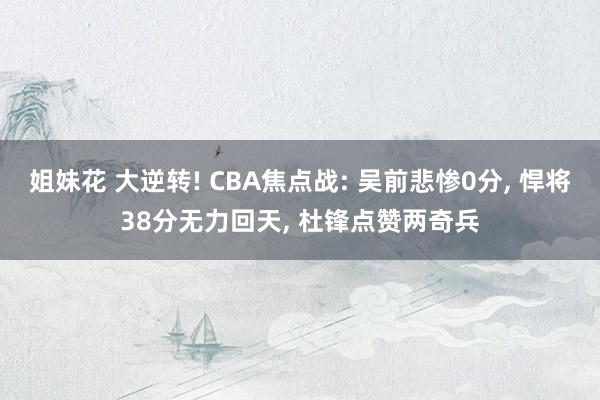 姐妹花 大逆转! CBA焦点战: 吴前悲惨0分, 悍将38分无力回天, 杜锋点赞两奇兵