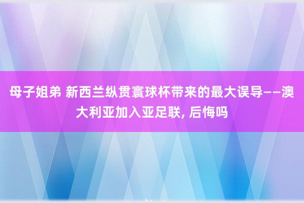 母子姐弟 新西兰纵贯寰球杯带来的最大误导——澳大利亚加入亚足联, 后悔吗