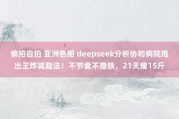 偷拍自拍 亚洲色图 deepseek分析协和病院甩出王炸减脂法！不节食不撸铁，21天瘦15斤