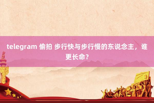 telegram 偷拍 步行快与步行慢的东说念主，谁更长命？
