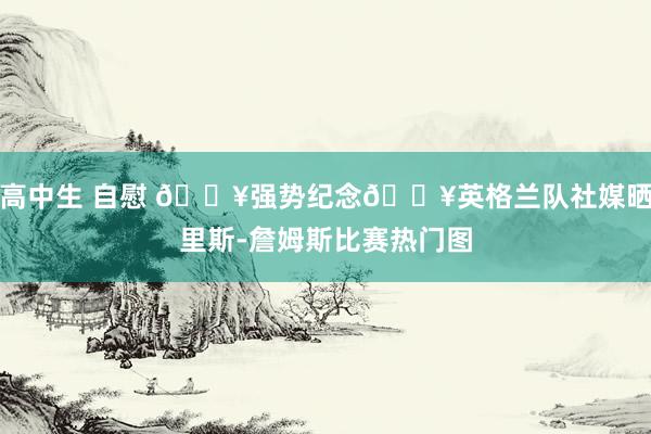 高中生 自慰 🔥强势纪念🔥英格兰队社媒晒里斯-詹姆斯比赛热门图