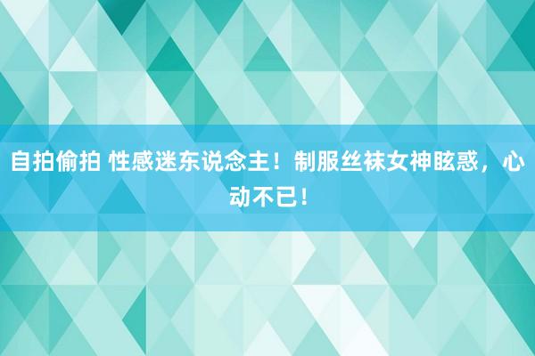 自拍偷拍 性感迷东说念主！制服丝袜女神眩惑，心动不已！