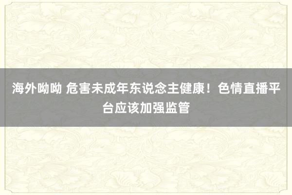 海外呦呦 危害未成年东说念主健康！色情直播平台应该加强监管