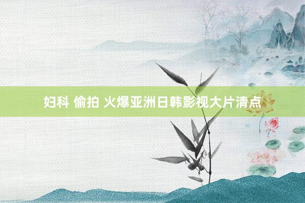 妇科 偷拍 火爆亚洲日韩影视大片清点