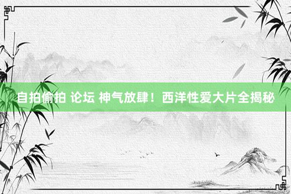 自拍偷拍 论坛 神气放肆！西洋性爱大片全揭秘
