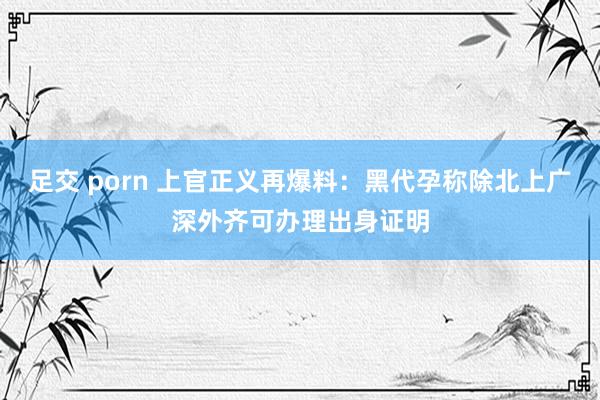 足交 porn 上官正义再爆料：黑代孕称除北上广深外齐可办理出身证明