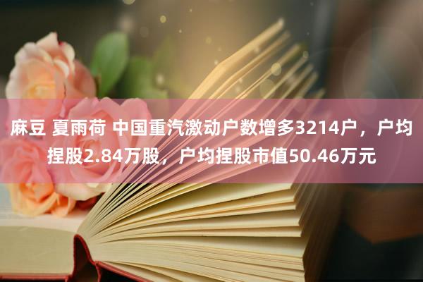麻豆 夏雨荷 中国重汽激动户数增多3214户，户均捏股2.84万股，户均捏股市值50.46万元