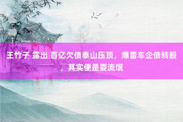 王竹子 露出 百亿欠债泰山压顶，爆雷车企债转股，其实便是耍流氓