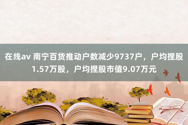 在线av 南宁百货推动户数减少9737户，户均捏股1.57万股，户均捏股市值9.07万元