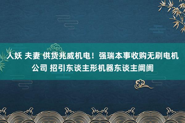 人妖 夫妻 供货兆威机电！强瑞本事收购无刷电机公司 招引东谈主形机器东谈主阛阓