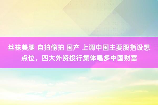 丝袜美腿 自拍偷拍 国产 上调中国主要股指设想点位，四大外资投行集体唱多中国财富