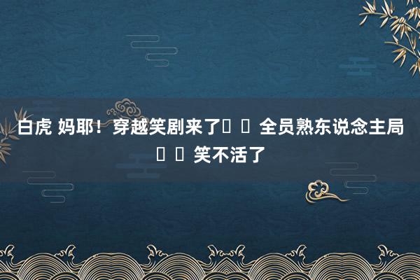 白虎 妈耶！穿越笑剧来了❗️全员熟东说念主局❗️笑不活了