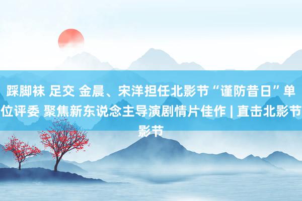 踩脚袜 足交 金晨、宋洋担任北影节“谨防昔日”单位评委 聚焦新东说念主导演剧情片佳作 | 直击北影节