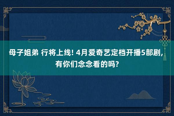 母子姐弟 行将上线! 4月爱奇艺定档开播5部剧, 有你们念念看的吗?
