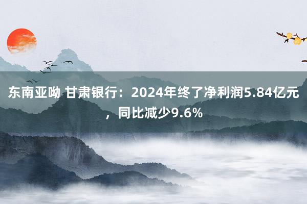 东南亚呦 甘肃银行：2024年终了净利润5.84亿元，同比减少9.6%
