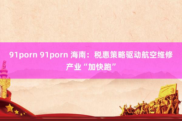 91porn 91porn 海南：税惠策略驱动航空维修产业“加快跑”