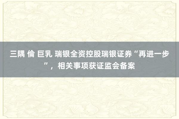 三隅 倫 巨乳 瑞银全资控股瑞银证券“再进一步”，相关事项获证监会备案