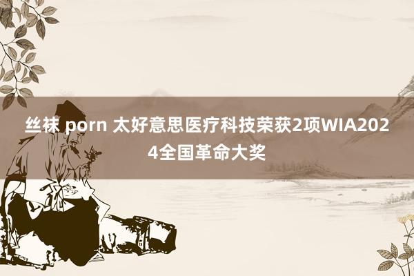 丝袜 porn 太好意思医疗科技荣获2项WIA2024全国革命大奖