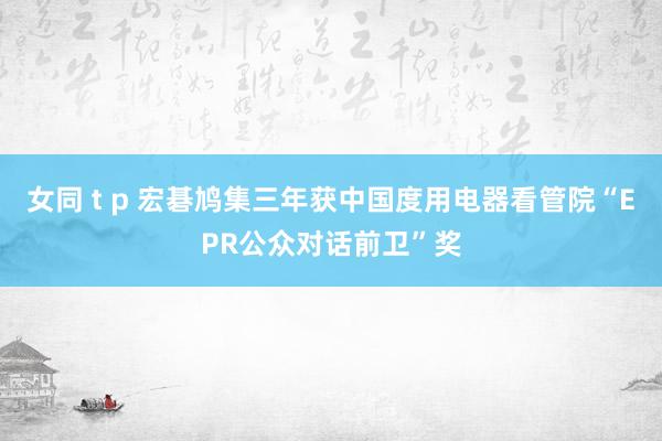 女同 t p 宏碁鸠集三年获中国度用电器看管院“EPR公众对话前卫”奖