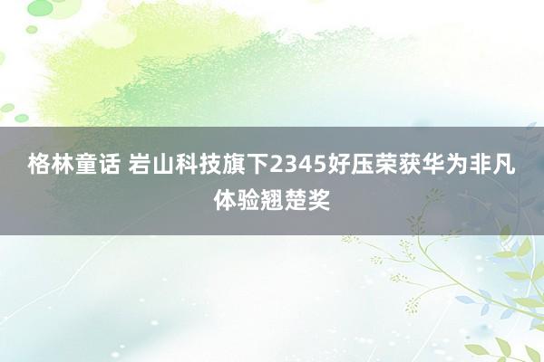 格林童话 岩山科技旗下2345好压荣获华为非凡体验翘楚奖