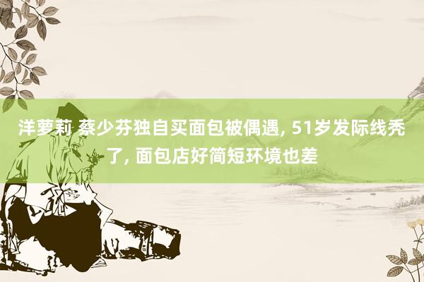 洋萝莉 蔡少芬独自买面包被偶遇, 51岁发际线秃了, 面包店好简短环境也差