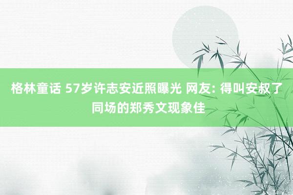 格林童话 57岁许志安近照曝光 网友: 得叫安叔了 同场的郑秀文现象佳