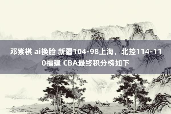 邓紫棋 ai换脸 新疆104-98上海，北控114-110福建 CBA最终积分榜如下