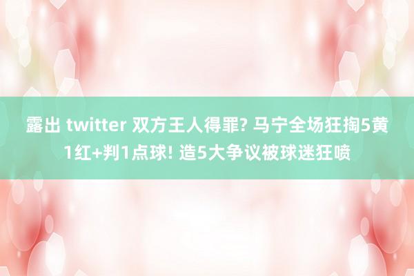 露出 twitter 双方王人得罪? 马宁全场狂掏5黄1红+判1点球! 造5大争议被球迷狂喷