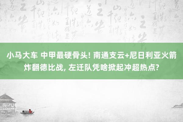小马大车 中甲最硬骨头! 南通支云+尼日利亚火箭炸翻德比战, 左迁队凭啥掀起冲超热点?