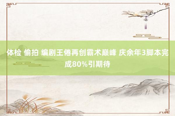 体检 偷拍 编剧王倦再创霸术巅峰 庆余年3脚本完成80%引期待
