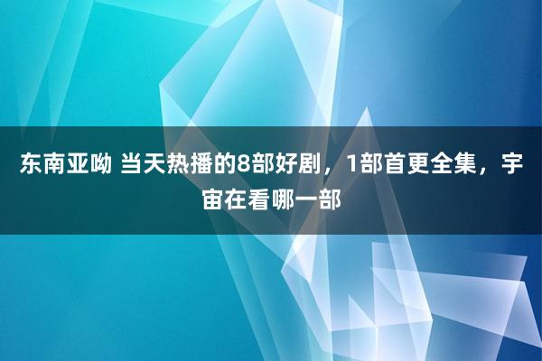 东南亚呦 当天热播的8部好剧，1部首更全集，宇宙在看哪一部